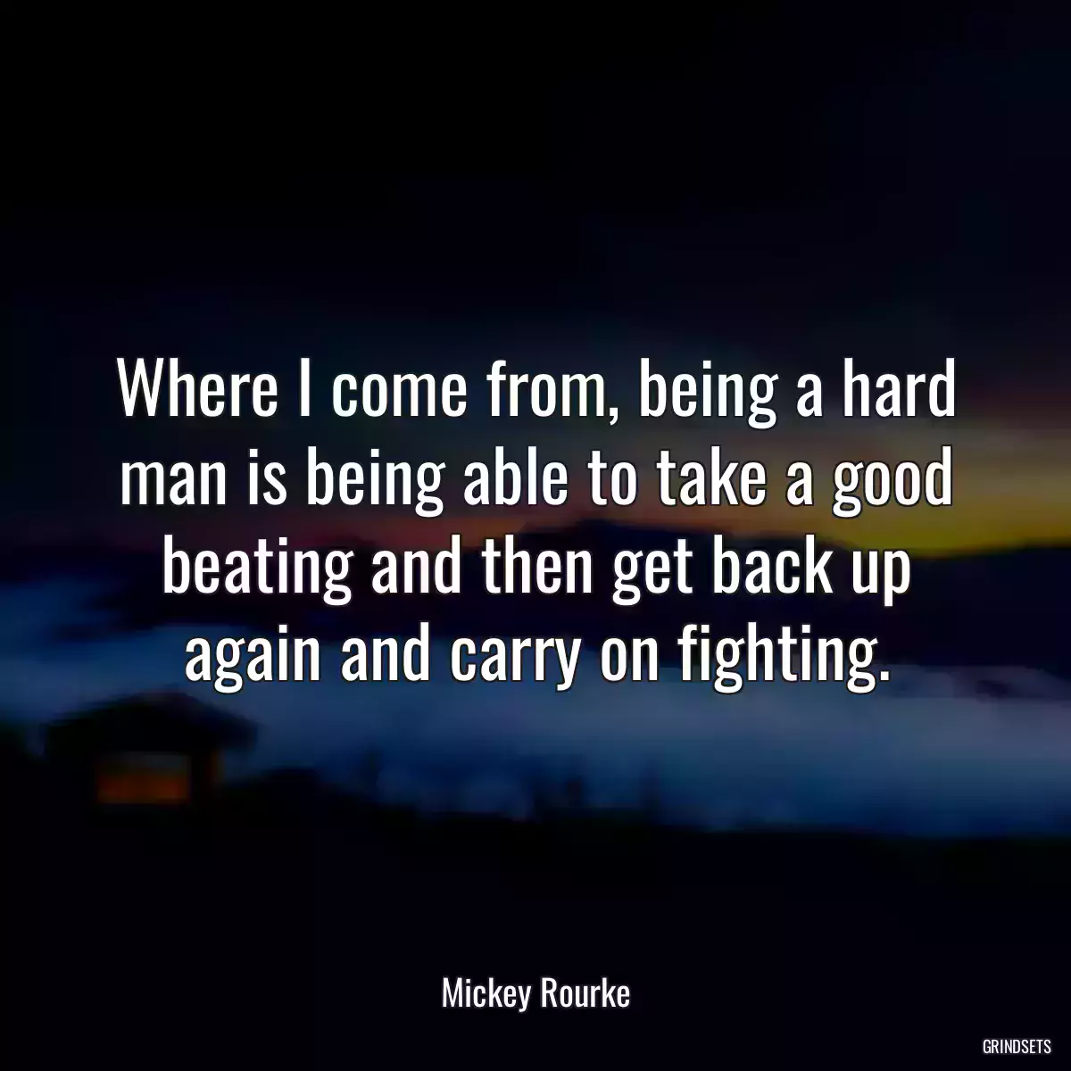 Where I come from, being a hard man is being able to take a good beating and then get back up again and carry on fighting.