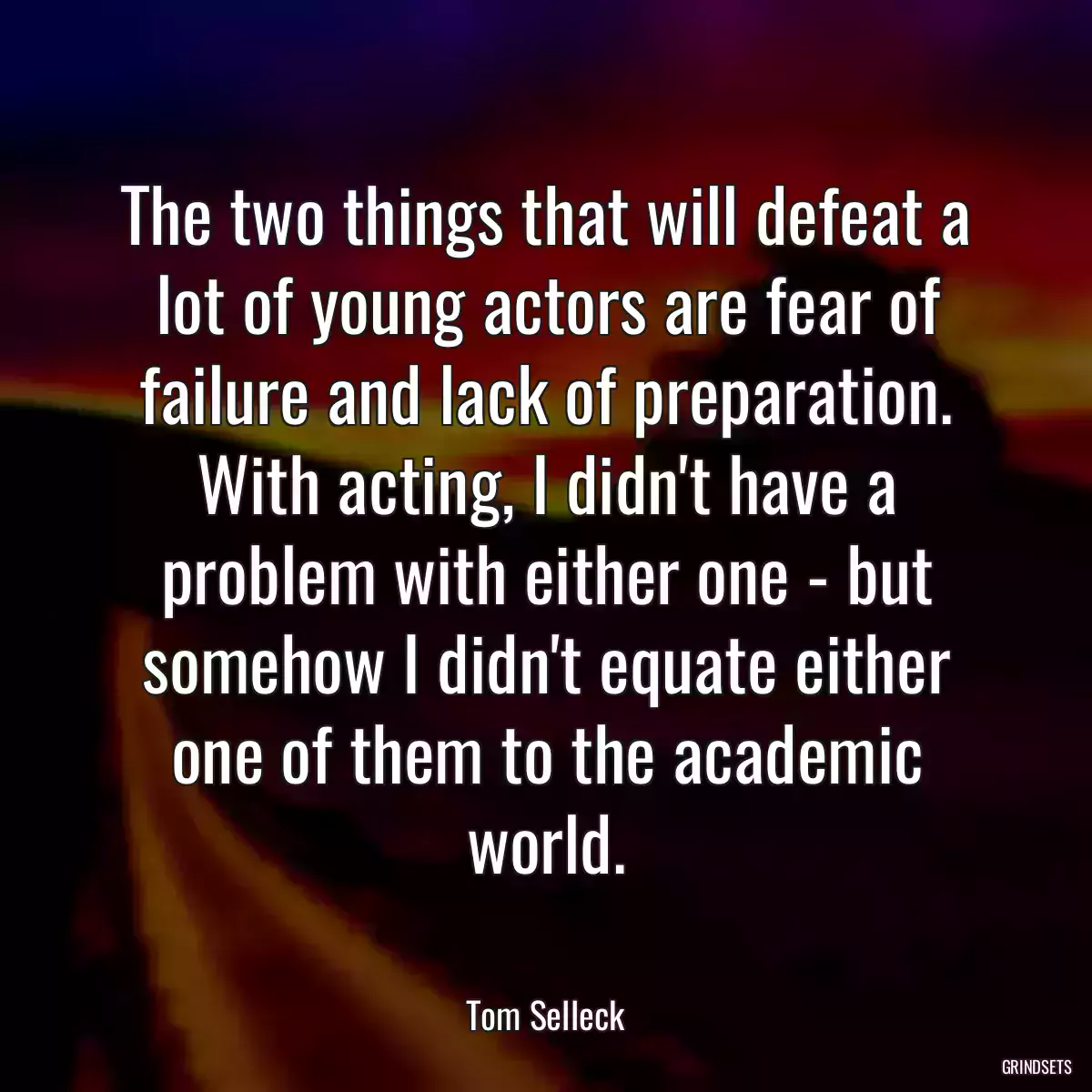 The two things that will defeat a lot of young actors are fear of failure and lack of preparation. With acting, I didn\'t have a problem with either one - but somehow I didn\'t equate either one of them to the academic world.