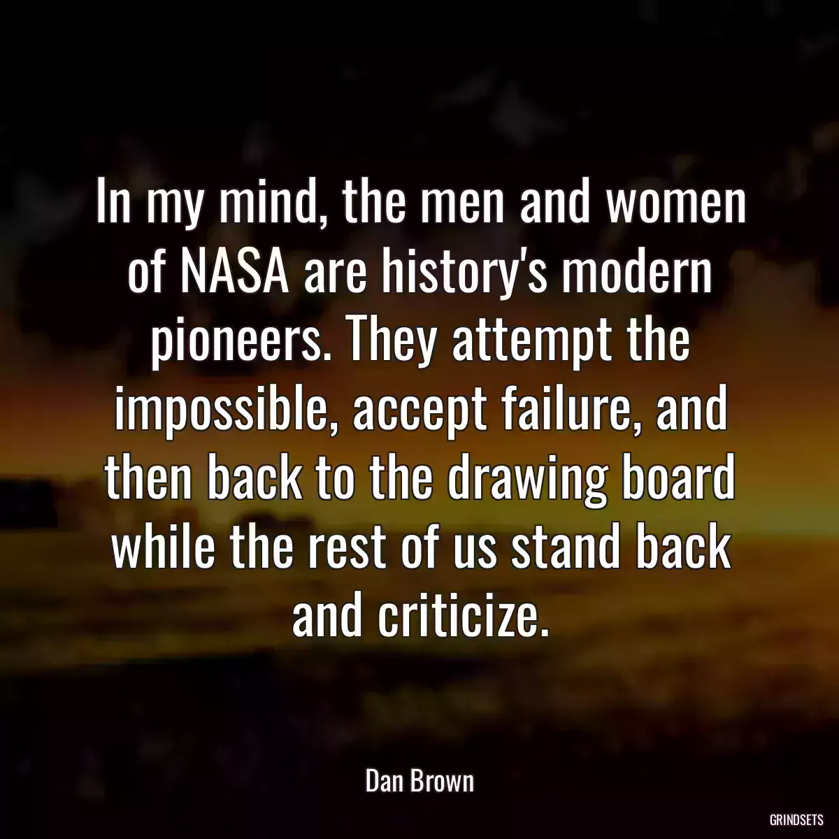 In my mind, the men and women of NASA are history\'s modern pioneers. They attempt the impossible, accept failure, and then back to the drawing board while the rest of us stand back and criticize.