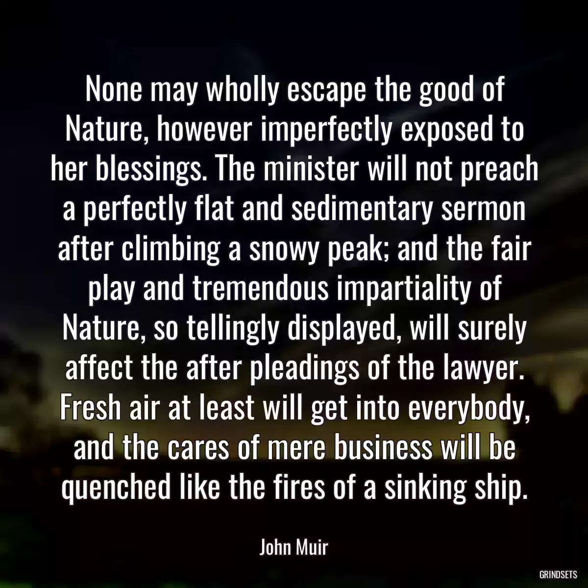 None may wholly escape the good of Nature, however imperfectly exposed to her blessings. The minister will not preach a perfectly flat and sedimentary sermon after climbing a snowy peak; and the fair play and tremendous impartiality of Nature, so tellingly displayed, will surely affect the after pleadings of the lawyer. Fresh air at least will get into everybody, and the cares of mere business will be quenched like the fires of a sinking ship.