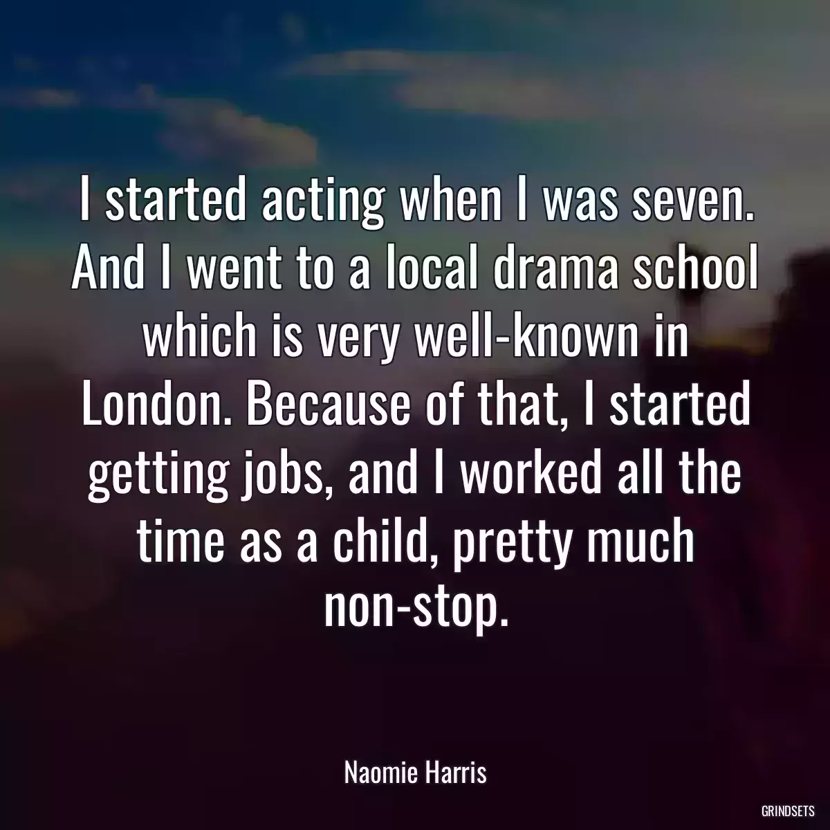 I started acting when I was seven. And I went to a local drama school which is very well-known in London. Because of that, I started getting jobs, and I worked all the time as a child, pretty much non-stop.