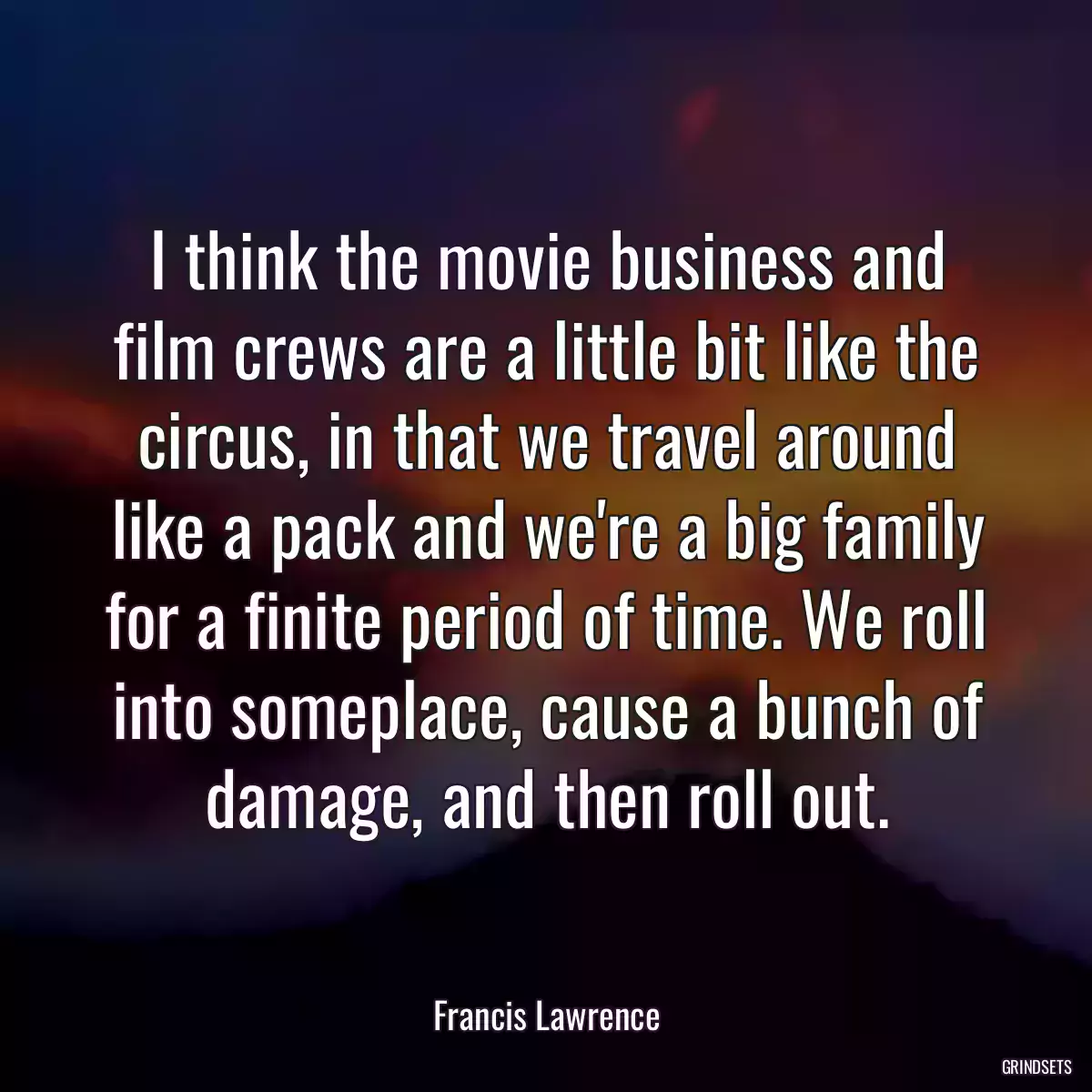 I think the movie business and film crews are a little bit like the circus, in that we travel around like a pack and we\'re a big family for a finite period of time. We roll into someplace, cause a bunch of damage, and then roll out.