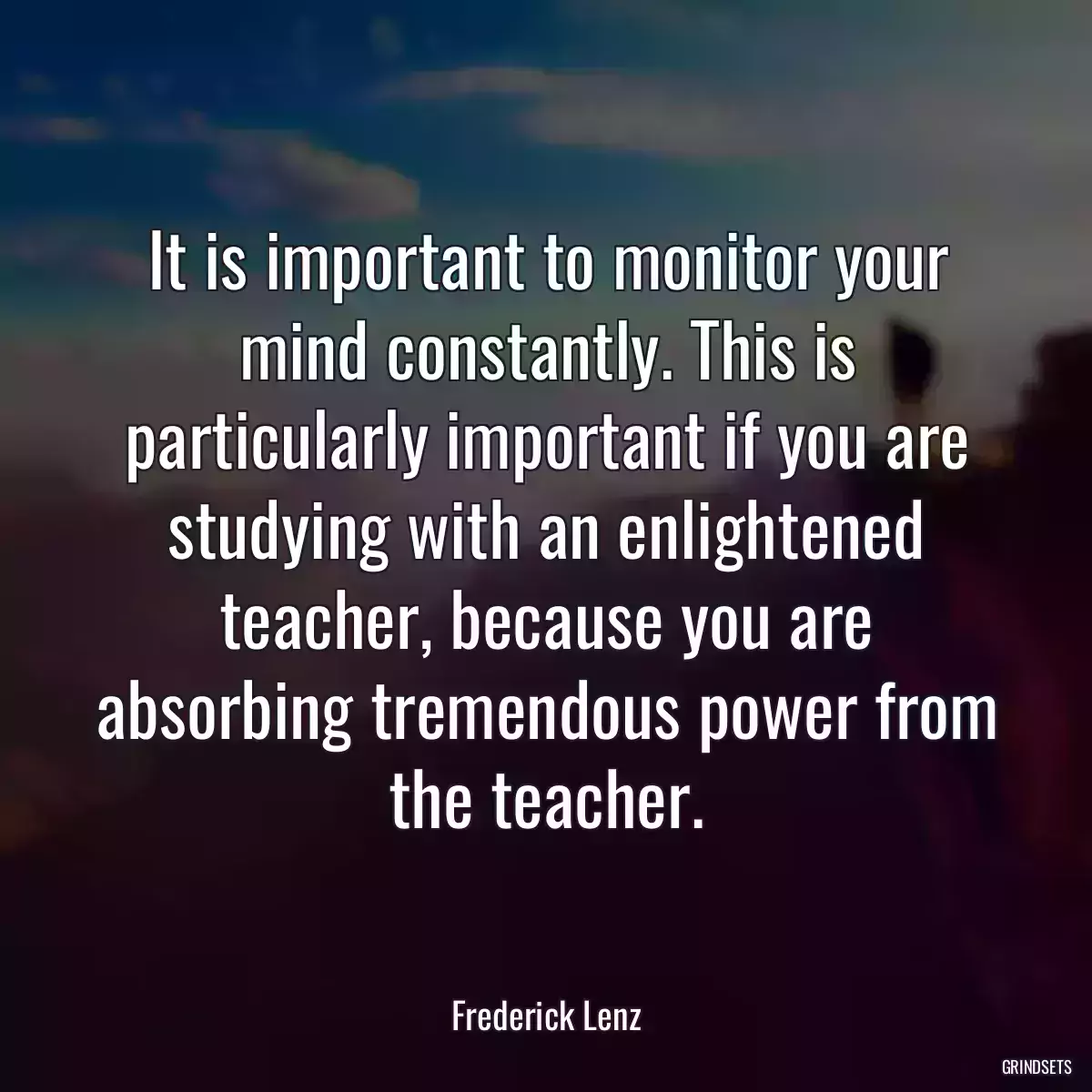 It is important to monitor your mind constantly. This is particularly important if you are studying with an enlightened teacher, because you are absorbing tremendous power from the teacher.