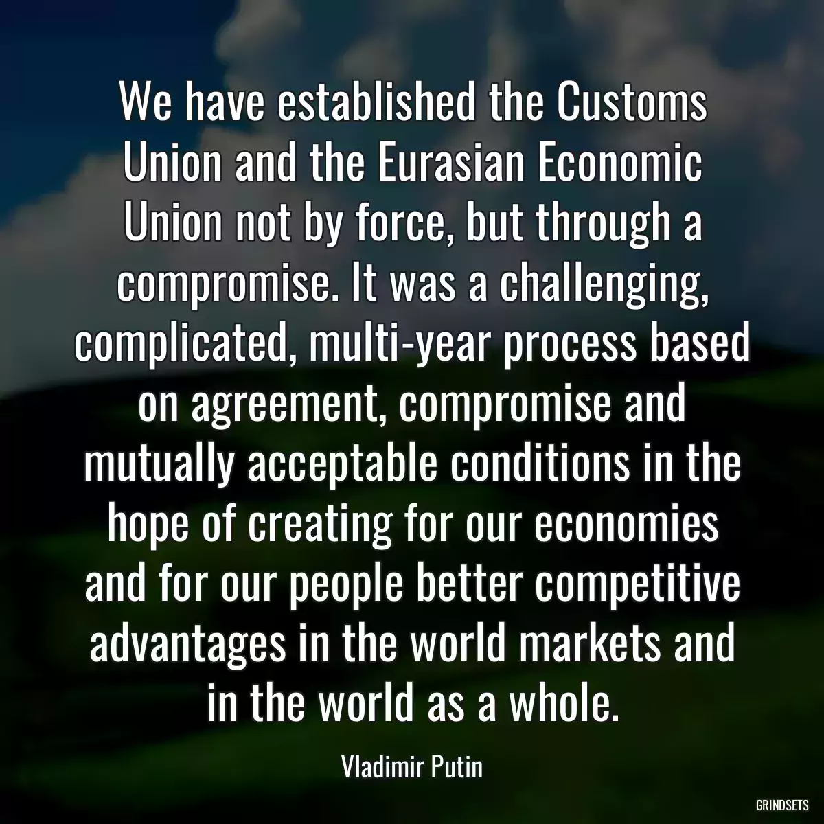 We have established the Customs Union and the Eurasian Economic Union not by force, but through a compromise. It was a challenging, complicated, multi-year process based on agreement, compromise and mutually acceptable conditions in the hope of creating for our economies and for our people better competitive advantages in the world markets and in the world as a whole.