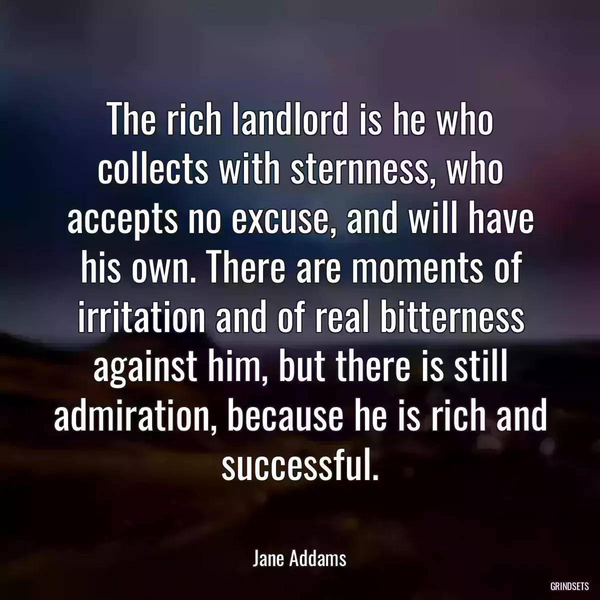 The rich landlord is he who collects with sternness, who accepts no excuse, and will have his own. There are moments of irritation and of real bitterness against him, but there is still admiration, because he is rich and successful.