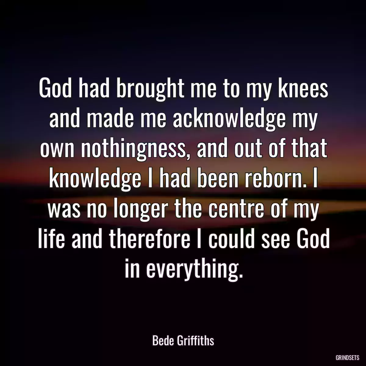 God had brought me to my knees and made me acknowledge my own nothingness, and out of that knowledge I had been reborn. I was no longer the centre of my life and therefore I could see God in everything.