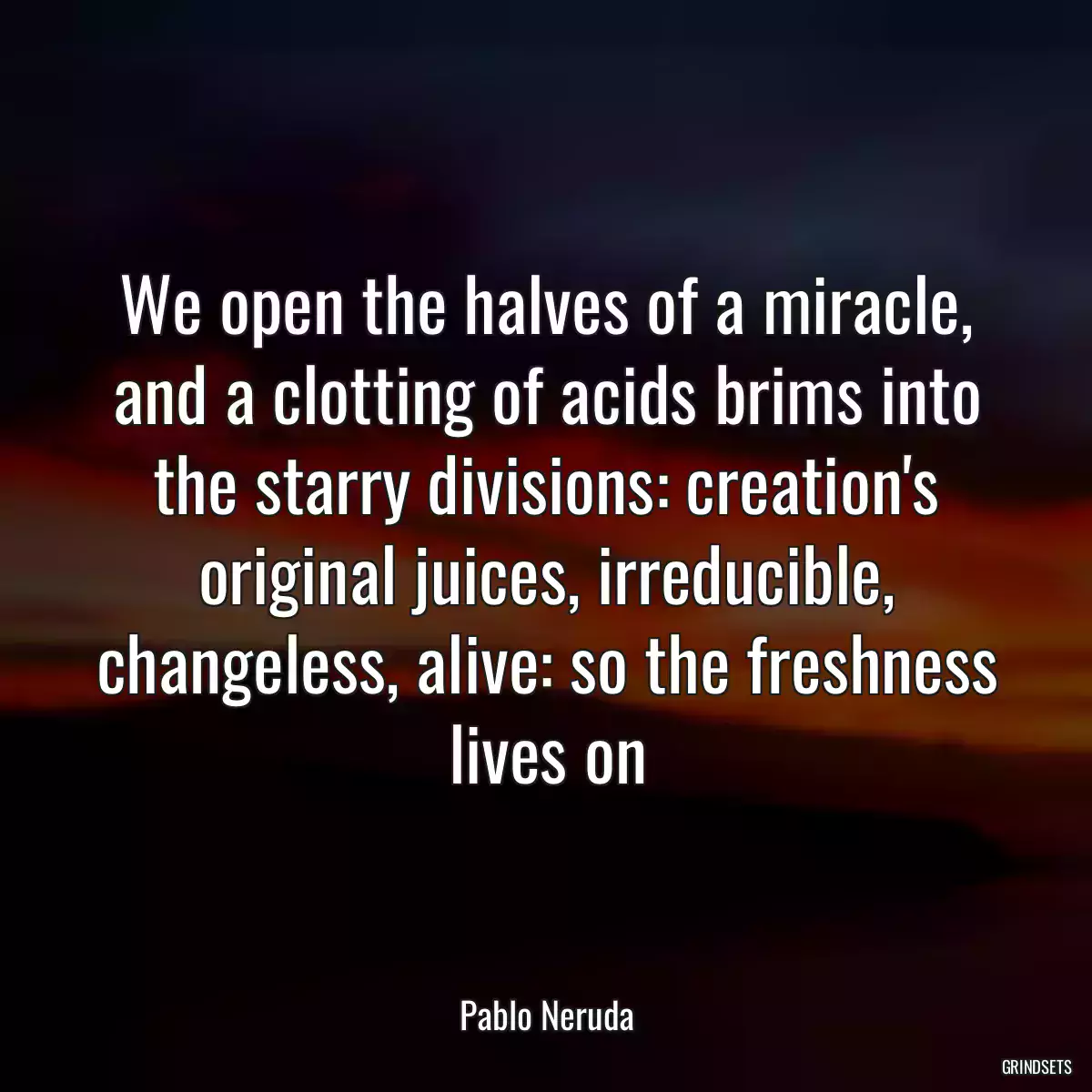 We open the halves of a miracle, and a clotting of acids brims into the starry divisions: creation\'s original juices, irreducible, changeless, alive: so the freshness lives on