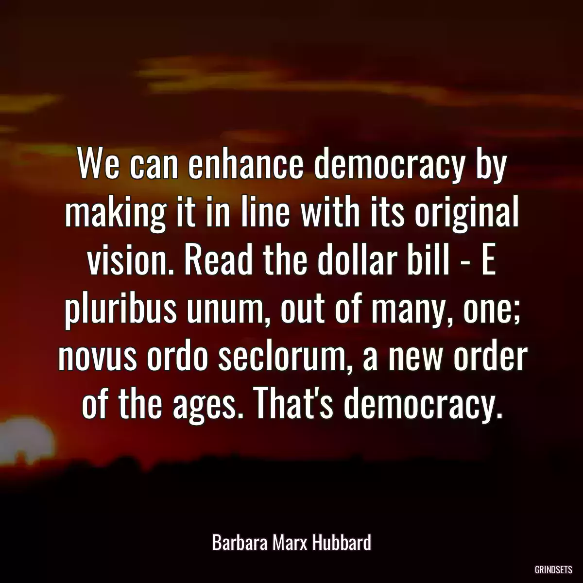 We can enhance democracy by making it in line with its original vision. Read the dollar bill - E pluribus unum, out of many, one; novus ordo seclorum, a new order of the ages. That\'s democracy.