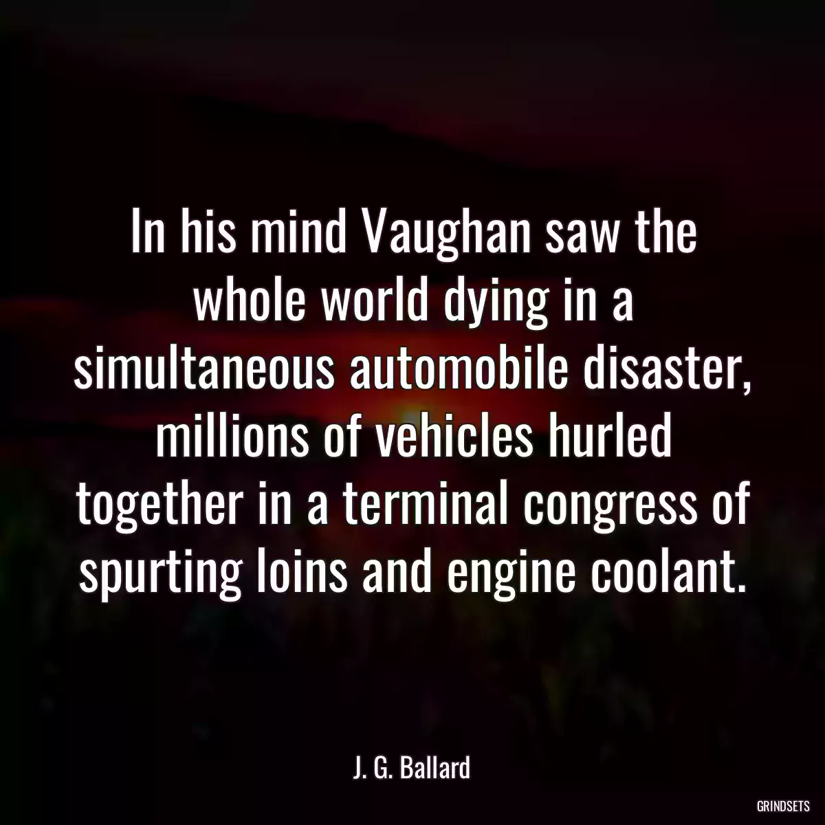 In his mind Vaughan saw the whole world dying in a simultaneous automobile disaster, millions of vehicles hurled together in a terminal congress of spurting loins and engine coolant.