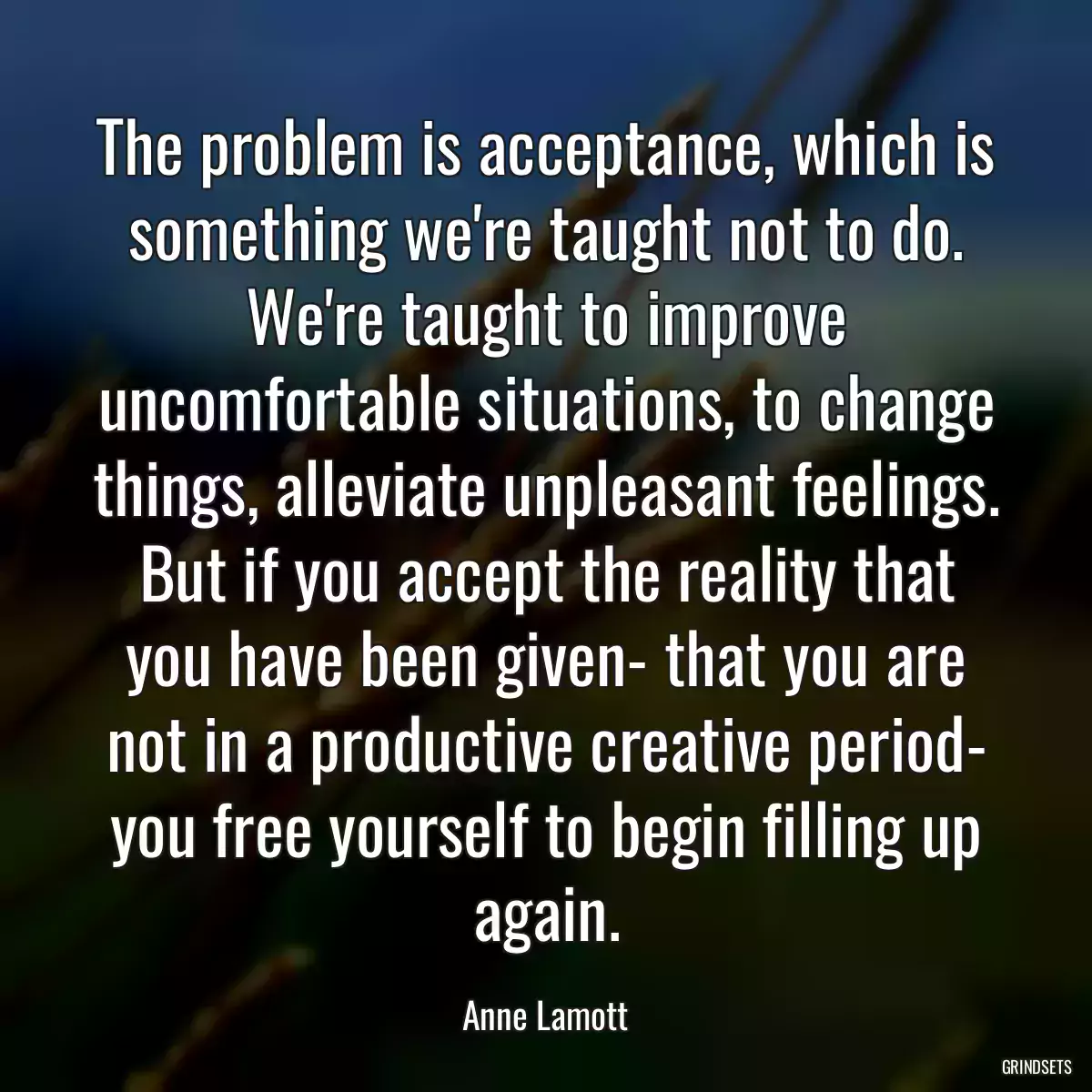 The problem is acceptance, which is something we\'re taught not to do. We\'re taught to improve uncomfortable situations, to change things, alleviate unpleasant feelings. But if you accept the reality that you have been given- that you are not in a productive creative period- you free yourself to begin filling up again.