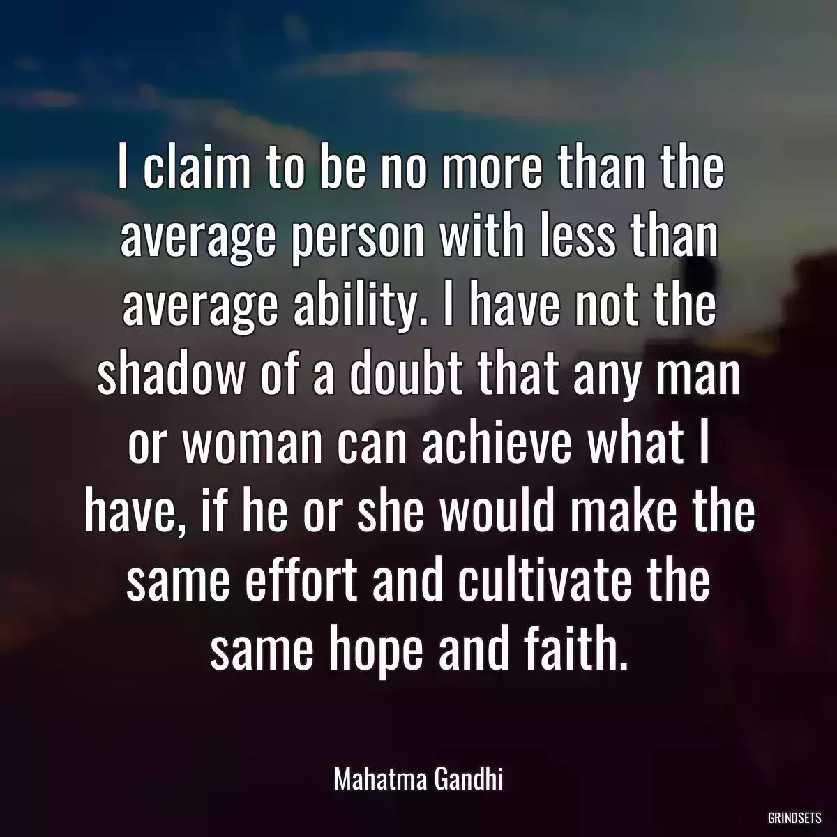 I claim to be no more than the average person with less than average ability. I have not the shadow of a doubt that any man or woman can achieve what I have, if he or she would make the same effort and cultivate the same hope and faith.