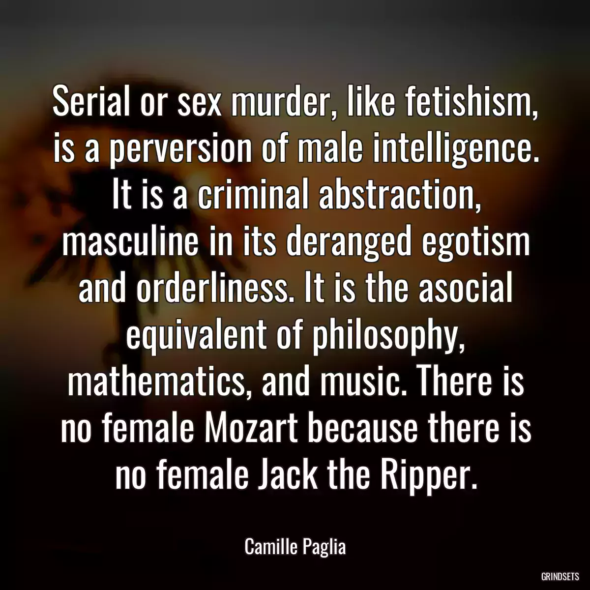 Serial or sex murder, like fetishism, is a perversion of male intelligence. It is a criminal abstraction, masculine in its deranged egotism and orderliness. It is the asocial equivalent of philosophy, mathematics, and music. There is no female Mozart because there is no female Jack the Ripper.