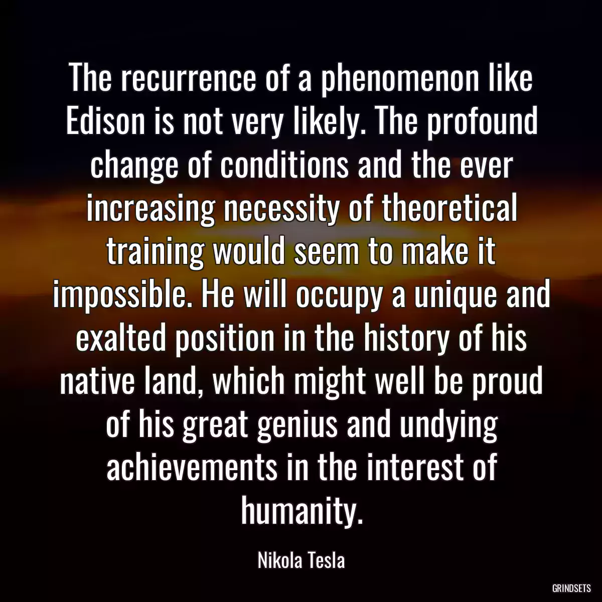 The recurrence of a phenomenon like Edison is not very likely. The profound change of conditions and the ever increasing necessity of theoretical training would seem to make it impossible. He will occupy a unique and exalted position in the history of his native land, which might well be proud of his great genius and undying achievements in the interest of humanity.