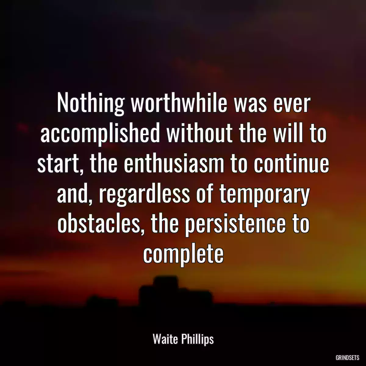 Nothing worthwhile was ever accomplished without the will to start, the enthusiasm to continue and, regardless of temporary obstacles, the persistence to complete