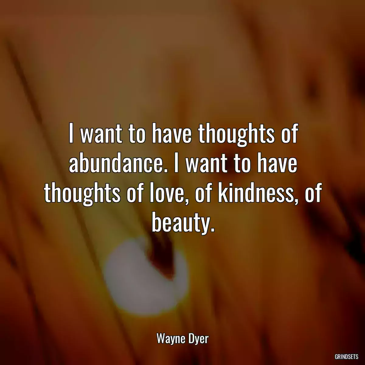 I want to have thoughts of abundance. I want to have thoughts of love, of kindness, of beauty.