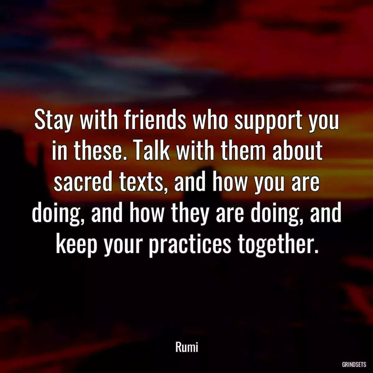 Stay with friends who support you in these. Talk with them about sacred texts, and how you are doing, and how they are doing, and keep your practices together.