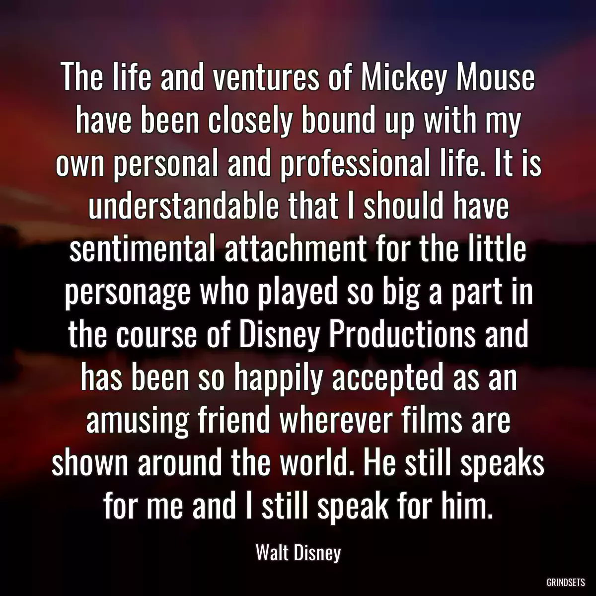 The life and ventures of Mickey Mouse have been closely bound up with my own personal and professional life. It is understandable that I should have sentimental attachment for the little personage who played so big a part in the course of Disney Productions and has been so happily accepted as an amusing friend wherever films are shown around the world. He still speaks for me and I still speak for him.