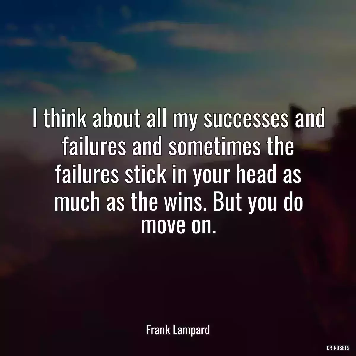 I think about all my successes and failures and sometimes the failures stick in your head as much as the wins. But you do move on.