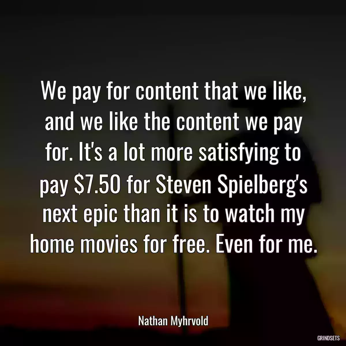 We pay for content that we like, and we like the content we pay for. It\'s a lot more satisfying to pay $7.50 for Steven Spielberg\'s next epic than it is to watch my home movies for free. Even for me.