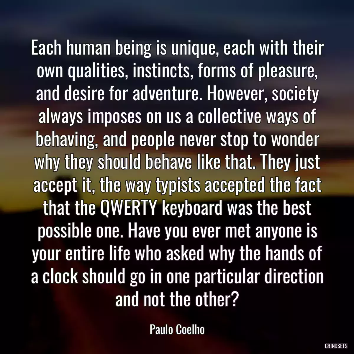 Each human being is unique, each with their own qualities, instincts, forms of pleasure, and desire for adventure. However, society always imposes on us a collective ways of behaving, and people never stop to wonder why they should behave like that. They just accept it, the way typists accepted the fact that the QWERTY keyboard was the best possible one. Have you ever met anyone is your entire life who asked why the hands of a clock should go in one particular direction and not the other?