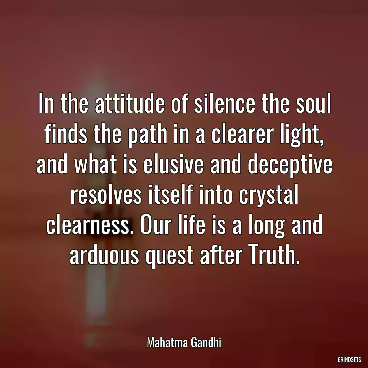 In the attitude of silence the soul finds the path in a clearer light, and what is elusive and deceptive resolves itself into crystal clearness. Our life is a long and arduous quest after Truth.