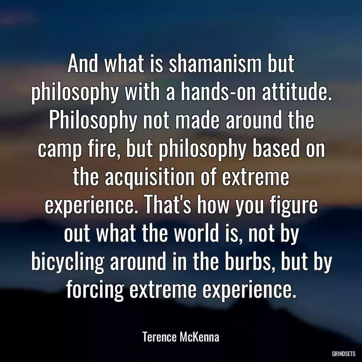 And what is shamanism but philosophy with a hands-on attitude. Philosophy not made around the camp fire, but philosophy based on the acquisition of extreme experience. That\'s how you figure out what the world is, not by bicycling around in the burbs, but by forcing extreme experience.