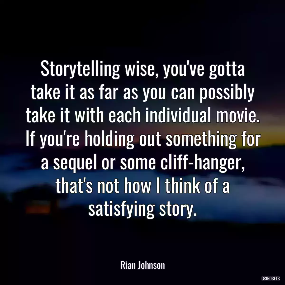 Storytelling wise, you\'ve gotta take it as far as you can possibly take it with each individual movie. If you\'re holding out something for a sequel or some cliff-hanger, that\'s not how I think of a satisfying story.