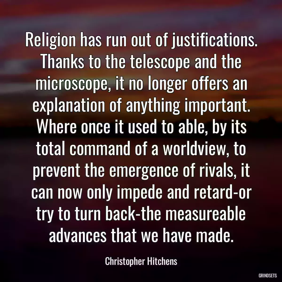 Religion has run out of justifications. Thanks to the telescope and the microscope, it no longer offers an explanation of anything important. Where once it used to able, by its total command of a worldview, to prevent the emergence of rivals, it can now only impede and retard-or try to turn back-the measureable advances that we have made.