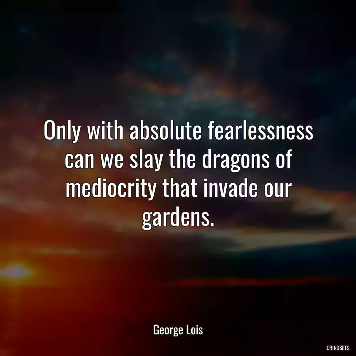 Only with absolute fearlessness can we slay the dragons of mediocrity that invade our gardens.