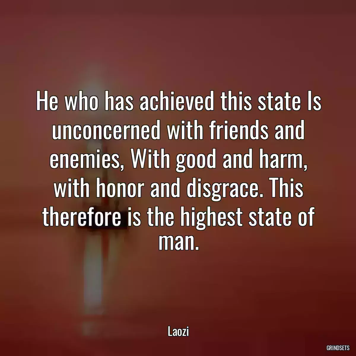 He who has achieved this state Is unconcerned with friends and enemies, With good and harm, with honor and disgrace. This therefore is the highest state of man.