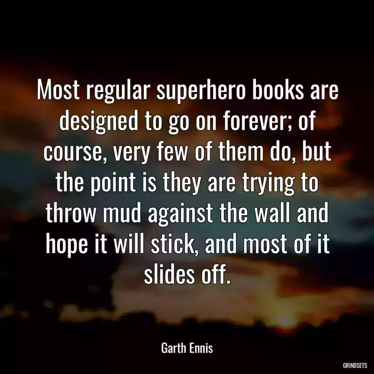 Most regular superhero books are designed to go on forever; of course, very few of them do, but the point is they are trying to throw mud against the wall and hope it will stick, and most of it slides off.