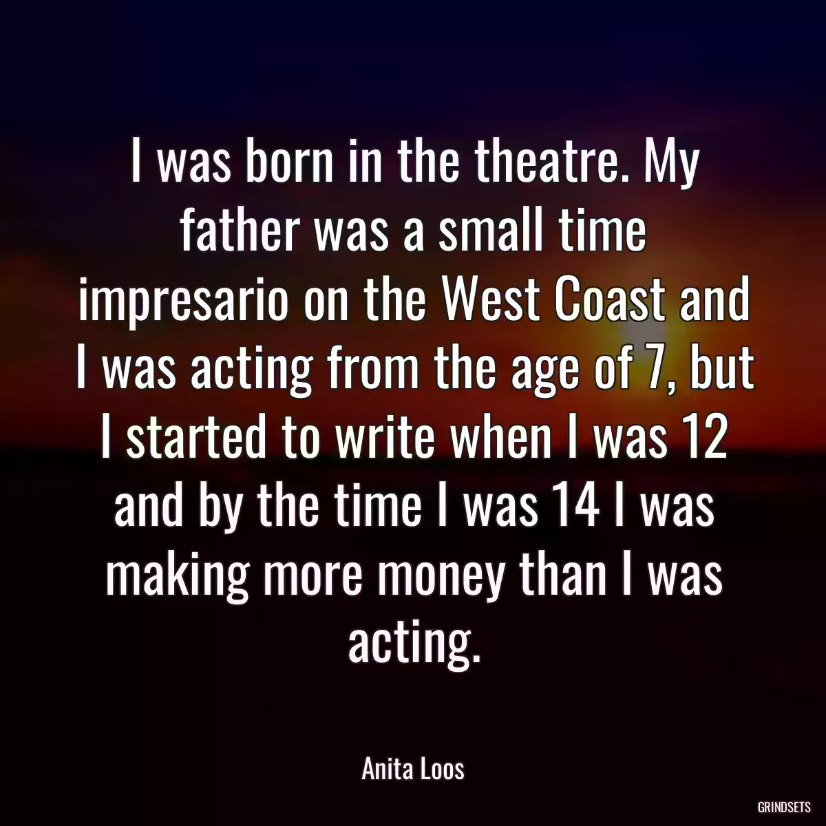 I was born in the theatre. My father was a small time impresario on the West Coast and I was acting from the age of 7, but I started to write when I was 12 and by the time I was 14 I was making more money than I was acting.