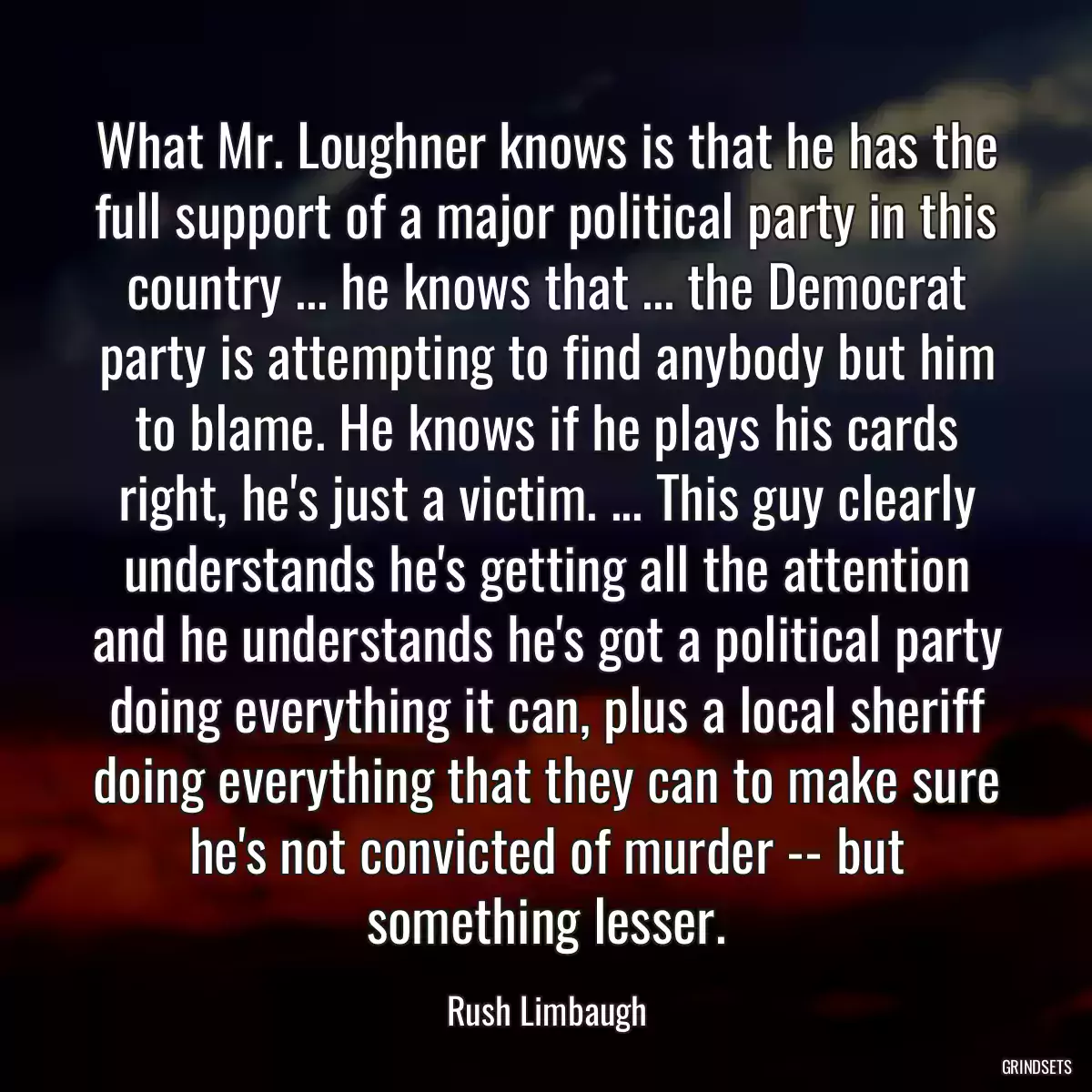 What Mr. Loughner knows is that he has the full support of a major political party in this country ... he knows that ... the Democrat party is attempting to find anybody but him to blame. He knows if he plays his cards right, he\'s just a victim. ... This guy clearly understands he\'s getting all the attention and he understands he\'s got a political party doing everything it can, plus a local sheriff doing everything that they can to make sure he\'s not convicted of murder -- but something lesser.