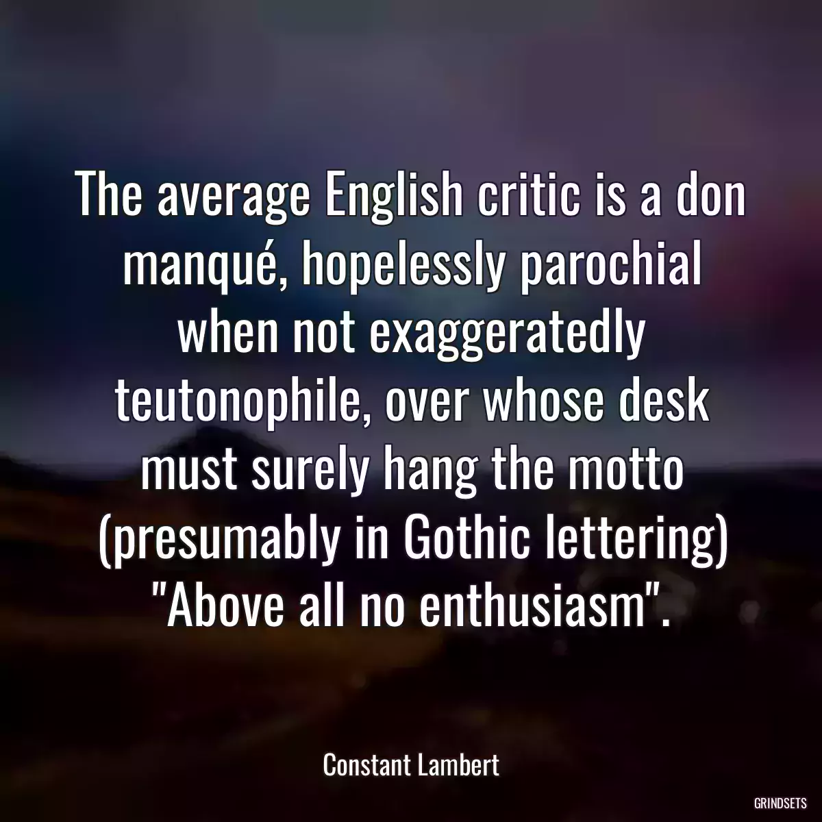 The average English critic is a don manqué, hopelessly parochial when not exaggeratedly teutonophile, over whose desk must surely hang the motto (presumably in Gothic lettering) \