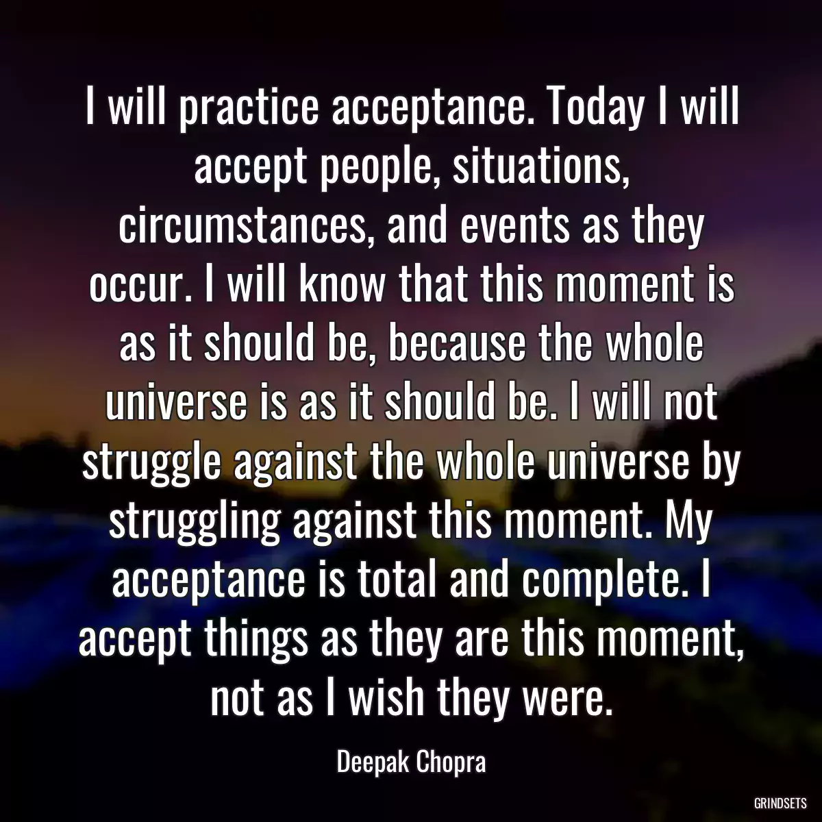 I will practice acceptance. Today I will accept people, situations, circumstances, and events as they occur. I will know that this moment is as it should be, because the whole universe is as it should be. I will not struggle against the whole universe by struggling against this moment. My acceptance is total and complete. I accept things as they are this moment, not as I wish they were.