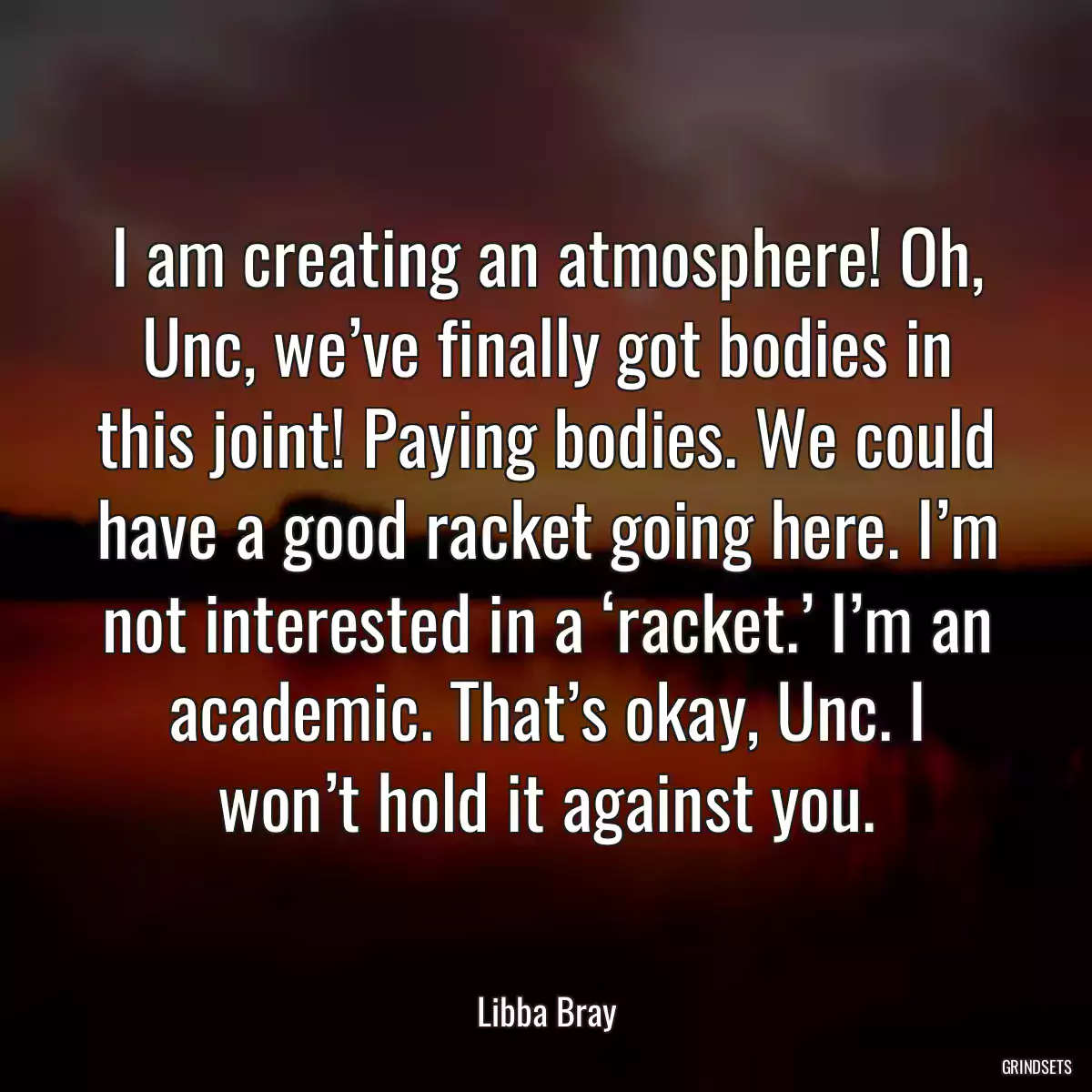 I am creating an atmosphere! Oh, Unc, we’ve finally got bodies in this joint! Paying bodies. We could have a good racket going here. I’m not interested in a ‘racket.’ I’m an academic. That’s okay, Unc. I won’t hold it against you.