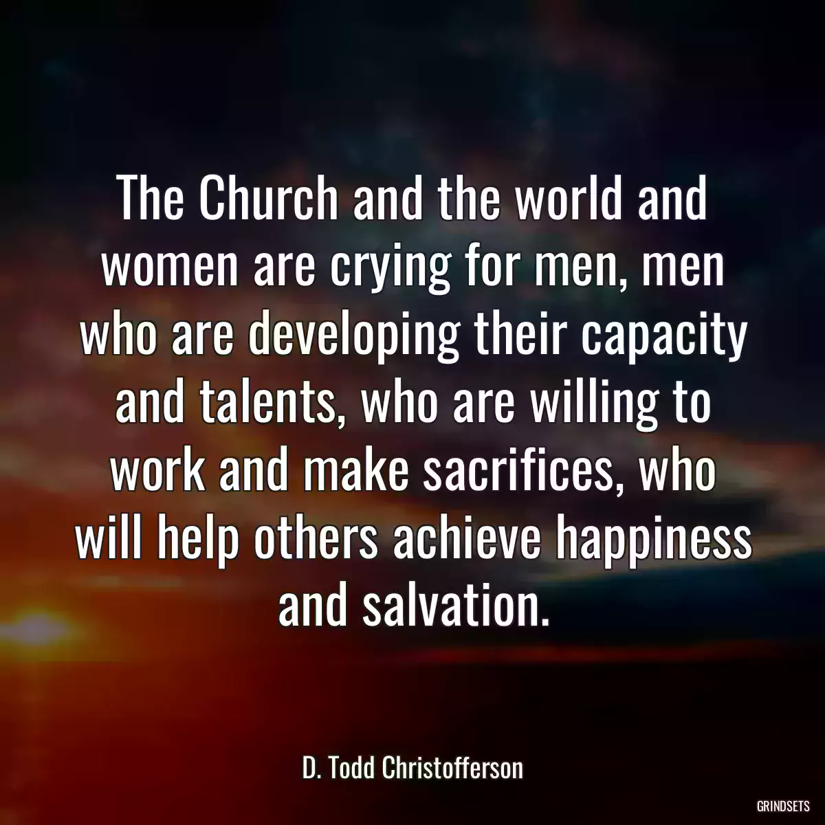 The Church and the world and women are crying for men, men who are developing their capacity and talents, who are willing to work and make sacrifices, who will help others achieve happiness and salvation.