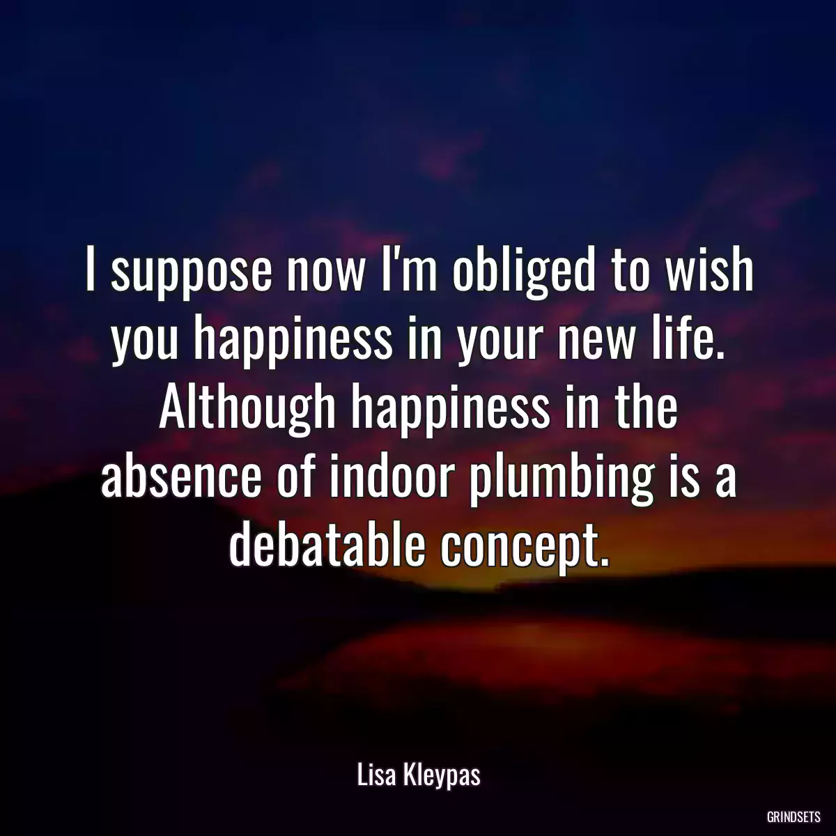 I suppose now I\'m obliged to wish you happiness in your new life. Although happiness in the absence of indoor plumbing is a debatable concept.