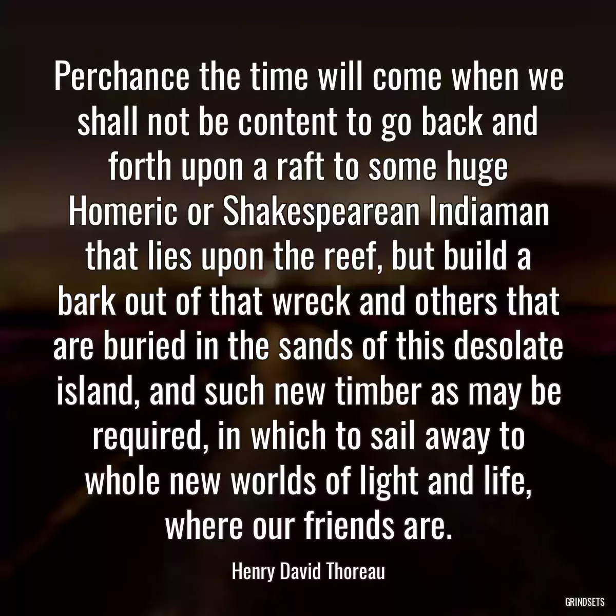 Perchance the time will come when we shall not be content to go back and forth upon a raft to some huge Homeric or Shakespearean Indiaman that lies upon the reef, but build a bark out of that wreck and others that are buried in the sands of this desolate island, and such new timber as may be required, in which to sail away to whole new worlds of light and life, where our friends are.