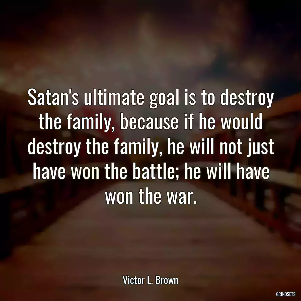 Satan\'s ultimate goal is to destroy the family, because if he would destroy the family, he will not just have won the battle; he will have won the war.