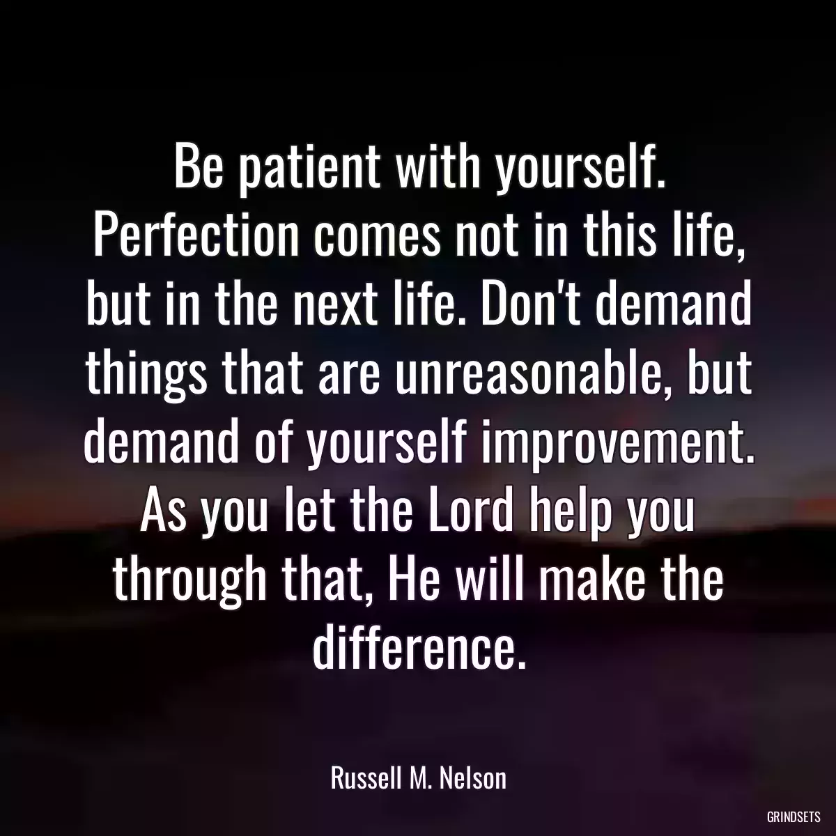 Be patient with yourself. Perfection comes not in this life, but in the next life. Don\'t demand things that are unreasonable, but demand of yourself improvement. As you let the Lord help you through that, He will make the difference.