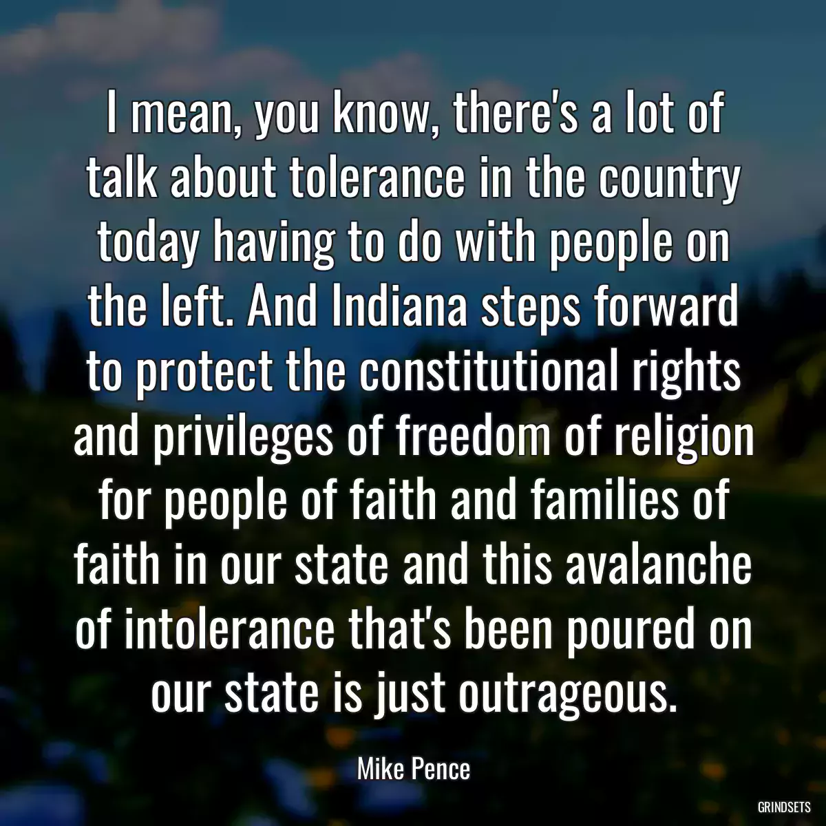 I mean, you know, there\'s a lot of talk about tolerance in the country today having to do with people on the left. And Indiana steps forward to protect the constitutional rights and privileges of freedom of religion for people of faith and families of faith in our state and this avalanche of intolerance that\'s been poured on our state is just outrageous.