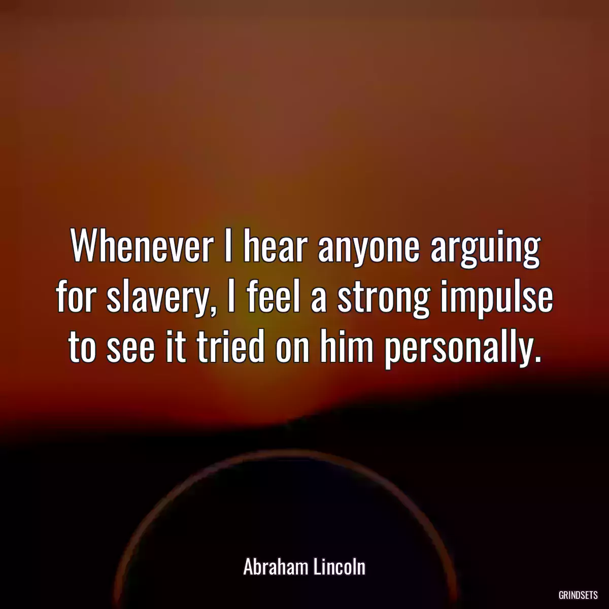 Whenever I hear anyone arguing for slavery, I feel a strong impulse to see it tried on him personally.