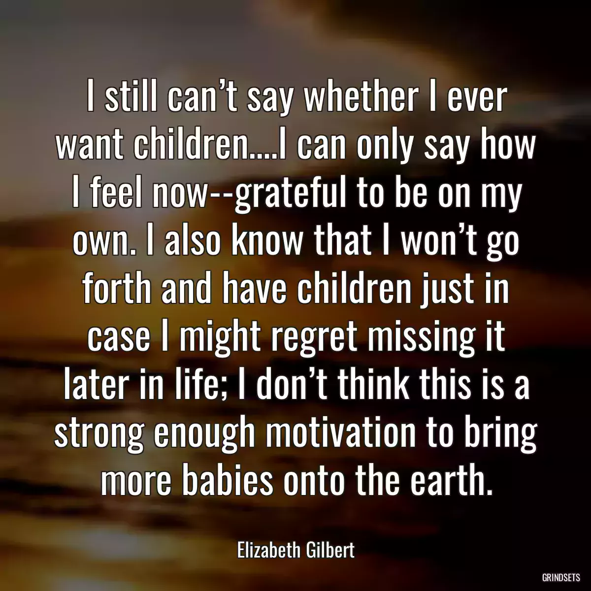 I still can’t say whether I ever want children….I can only say how I feel now--grateful to be on my own. I also know that I won’t go forth and have children just in case I might regret missing it later in life; I don’t think this is a strong enough motivation to bring more babies onto the earth.