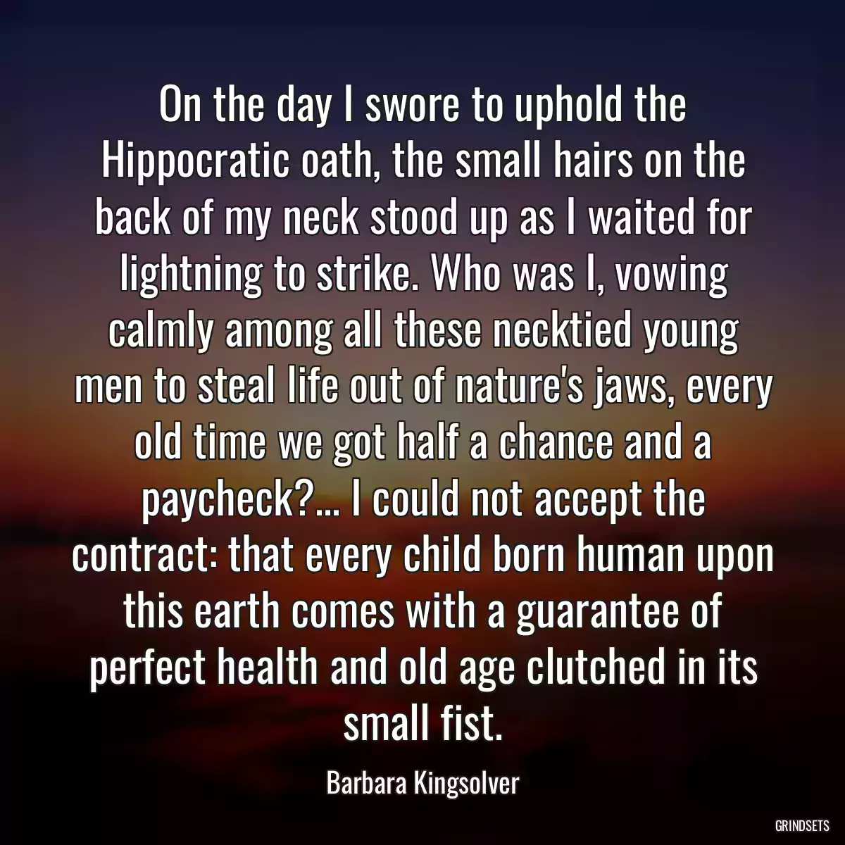 On the day I swore to uphold the Hippocratic oath, the small hairs on the back of my neck stood up as I waited for lightning to strike. Who was I, vowing calmly among all these necktied young men to steal life out of nature\'s jaws, every old time we got half a chance and a paycheck?... I could not accept the contract: that every child born human upon this earth comes with a guarantee of perfect health and old age clutched in its small fist.