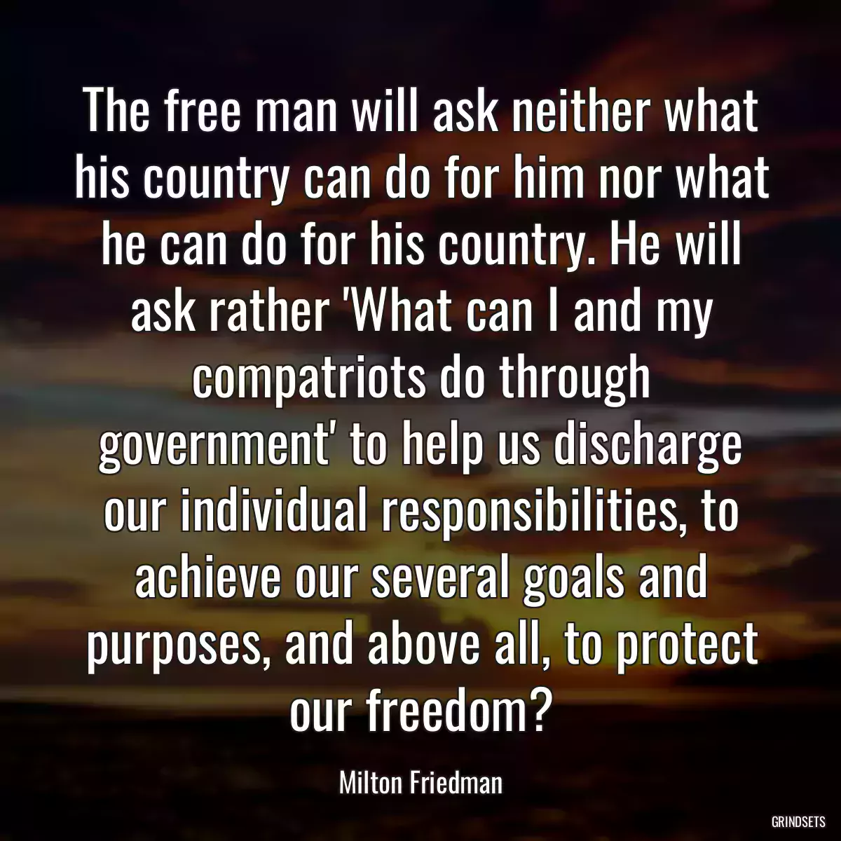 The free man will ask neither what his country can do for him nor what he can do for his country. He will ask rather \'What can I and my compatriots do through government\' to help us discharge our individual responsibilities, to achieve our several goals and purposes, and above all, to protect our freedom?