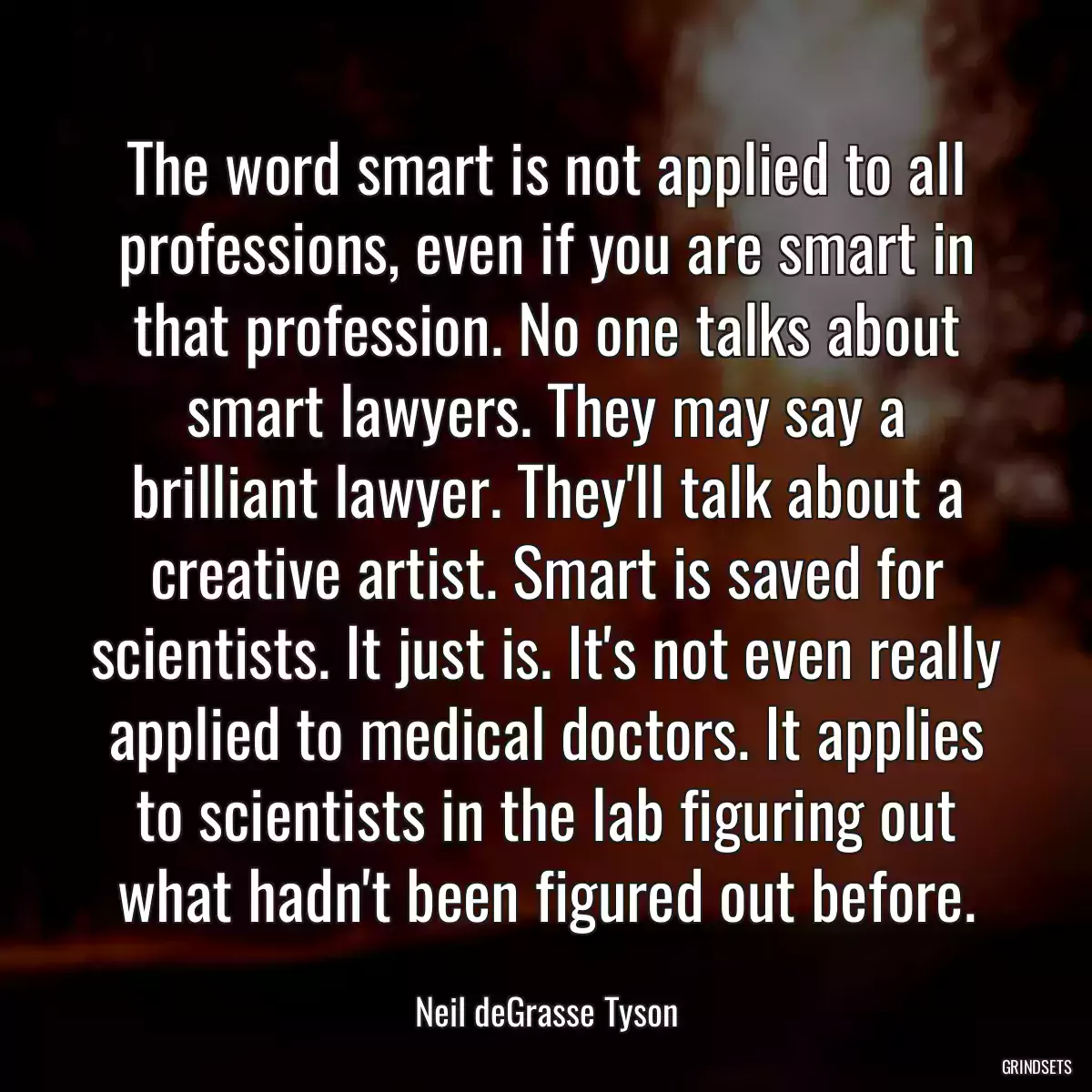 The word smart is not applied to all professions, even if you are smart in that profession. No one talks about smart lawyers. They may say a brilliant lawyer. They\'ll talk about a creative artist. Smart is saved for scientists. It just is. It\'s not even really applied to medical doctors. It applies to scientists in the lab figuring out what hadn\'t been figured out before.