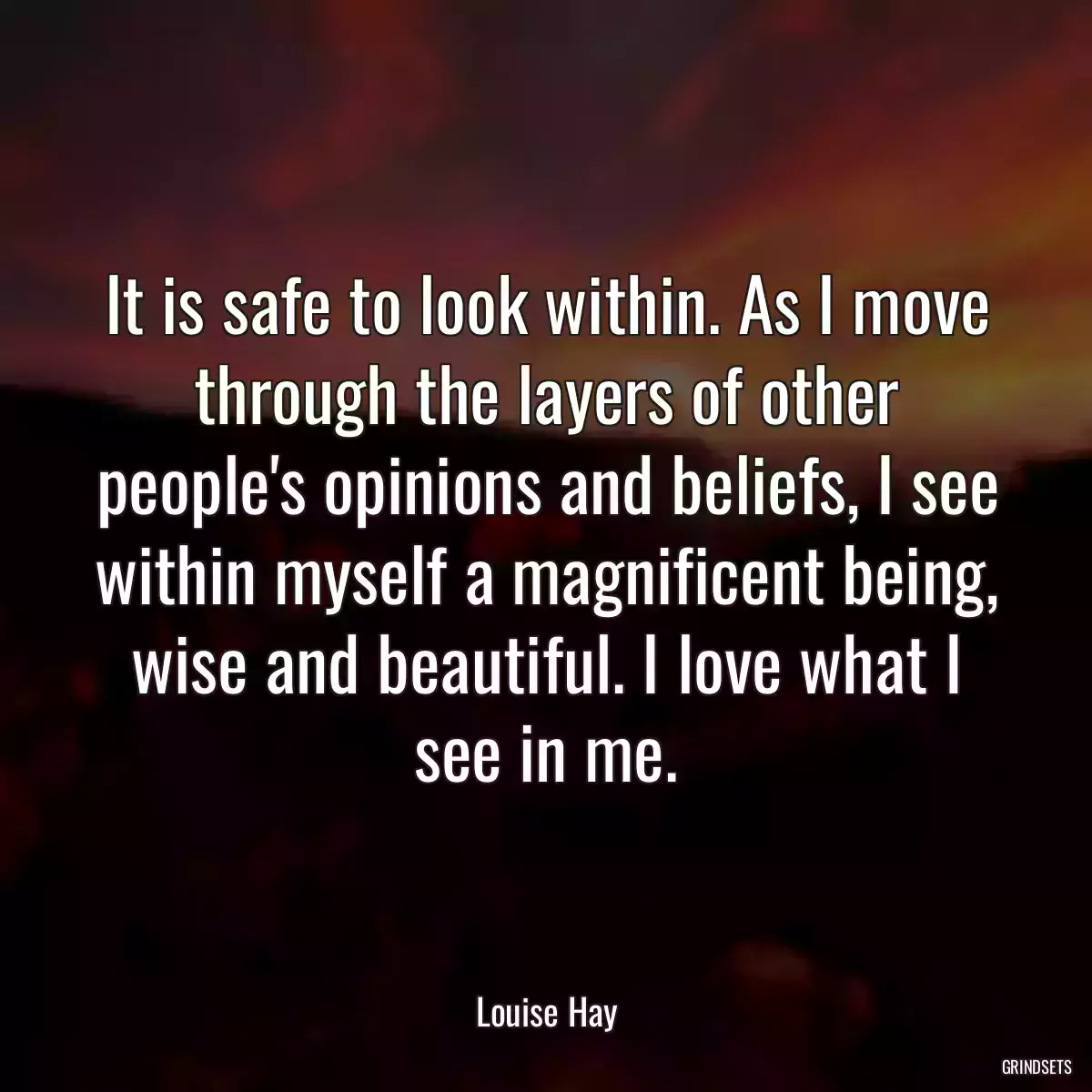 It is safe to look within. As I move through the layers of other people\'s opinions and beliefs, I see within myself a magnificent being, wise and beautiful. I love what I see in me.