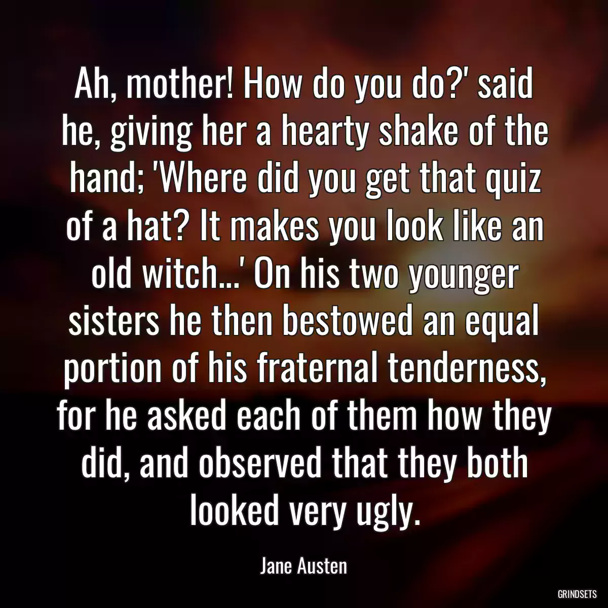 Ah, mother! How do you do?\' said he, giving her a hearty shake of the hand; \'Where did you get that quiz of a hat? It makes you look like an old witch...\' On his two younger sisters he then bestowed an equal portion of his fraternal tenderness, for he asked each of them how they did, and observed that they both looked very ugly.