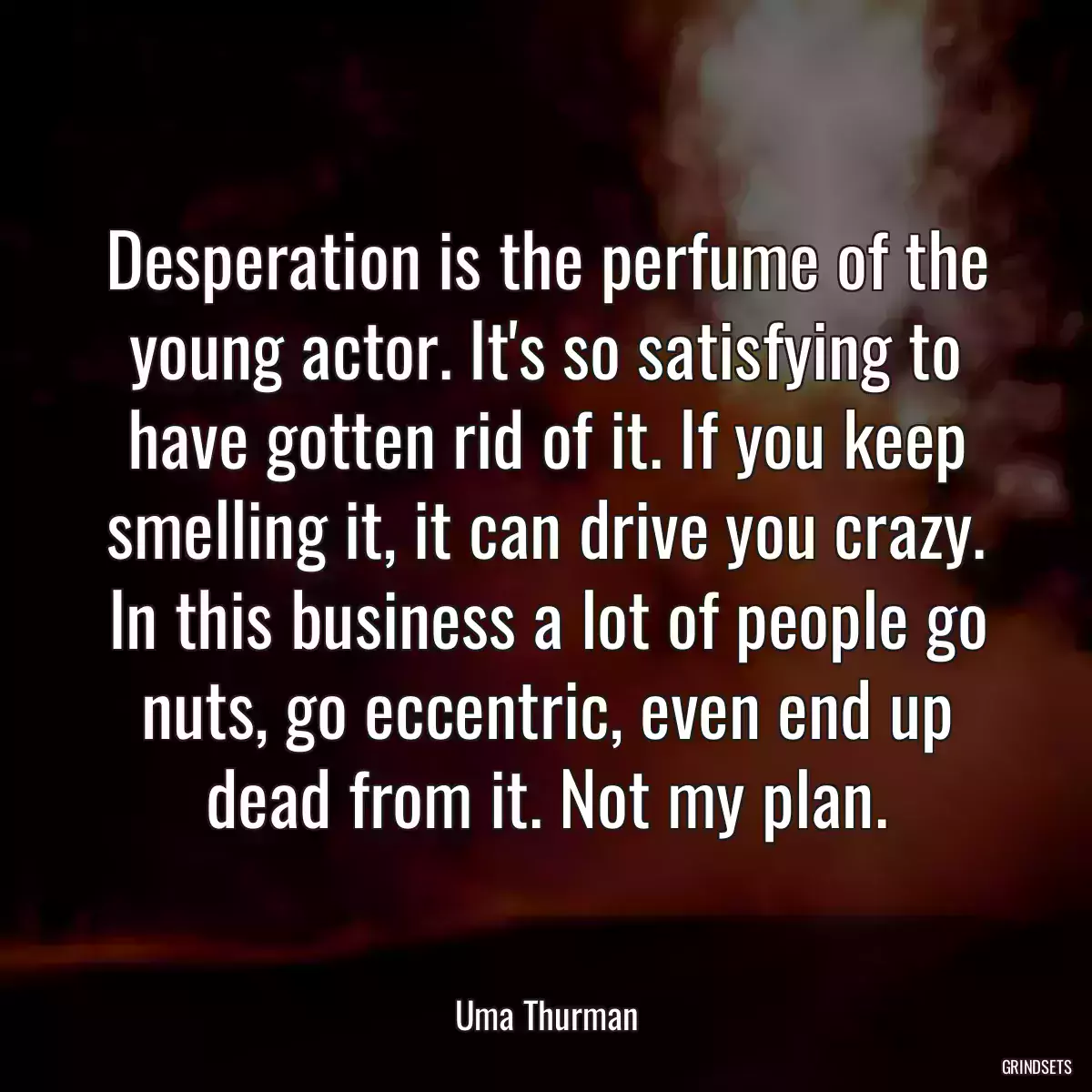 Desperation is the perfume of the young actor. It\'s so satisfying to have gotten rid of it. If you keep smelling it, it can drive you crazy. In this business a lot of people go nuts, go eccentric, even end up dead from it. Not my plan.